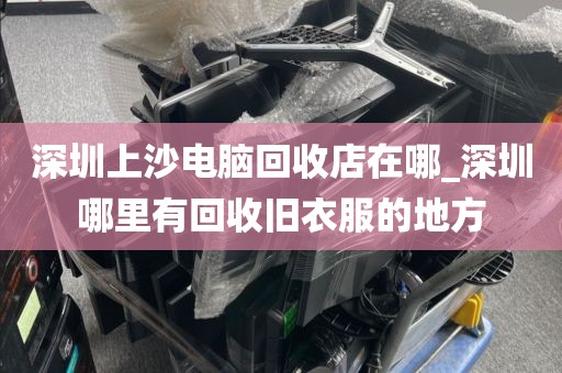 深圳上沙电脑回收店在哪_深圳哪里有回收旧衣服的地方