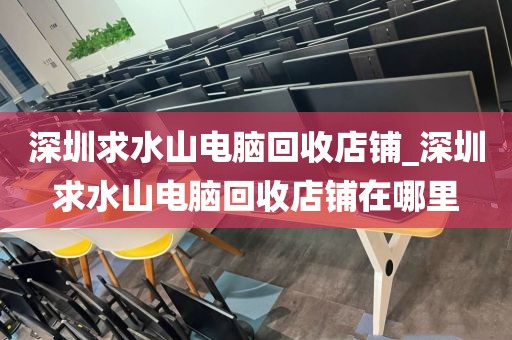 深圳求水山电脑回收店铺_深圳求水山电脑回收店铺在哪里