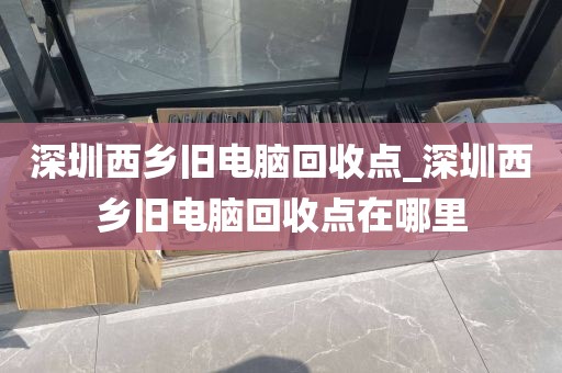 深圳西乡旧电脑回收点_深圳西乡旧电脑回收点在哪里