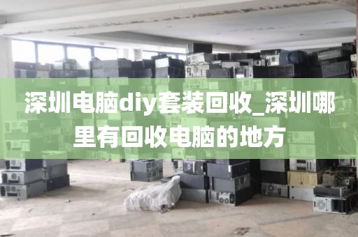 深圳电脑diy套装回收_深圳哪里有回收电脑的地方