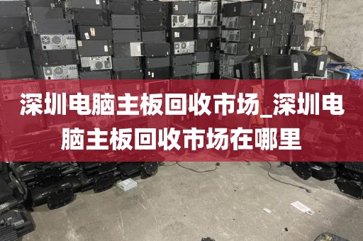 深圳电脑主板回收市场_深圳电脑主板回收市场在哪里