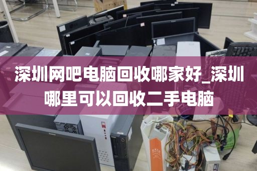 深圳网吧电脑回收哪家好_深圳哪里可以回收二手电脑