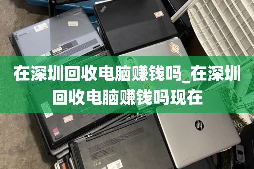 在深圳回收电脑赚钱吗_在深圳回收电脑赚钱吗现在