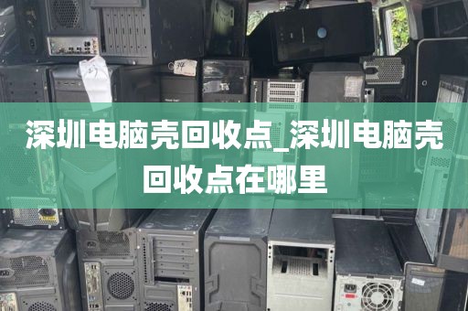 深圳电脑壳回收点_深圳电脑壳回收点在哪里