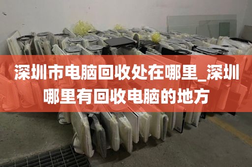 深圳市电脑回收处在哪里_深圳哪里有回收电脑的地方