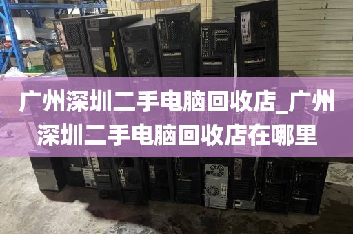 广州深圳二手电脑回收店_广州深圳二手电脑回收店在哪里