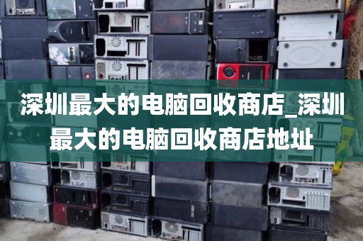 深圳最大的电脑回收商店_深圳最大的电脑回收商店地址