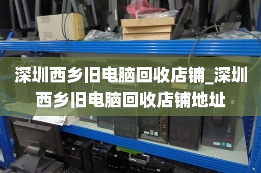 深圳西乡旧电脑回收店铺_深圳西乡旧电脑回收店铺地址