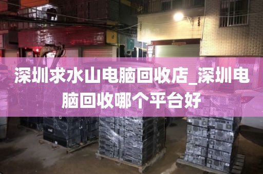 深圳求水山电脑回收店_深圳电脑回收哪个平台好