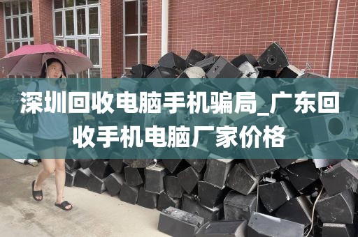 深圳回收电脑手机骗局_广东回收手机电脑厂家价格