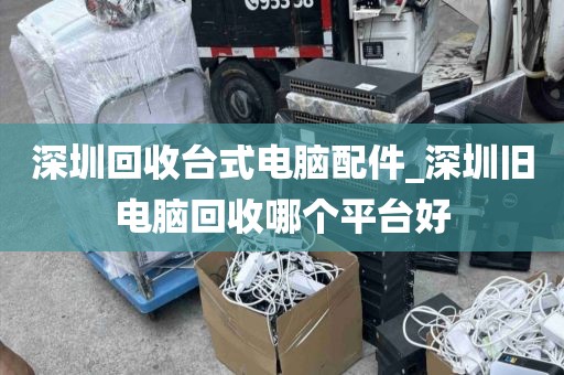 深圳回收台式电脑配件_深圳旧电脑回收哪个平台好