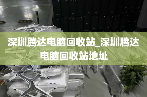 深圳腾达电脑回收站_深圳腾达电脑回收站地址