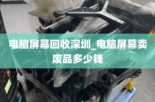 电脑屏幕回收深圳_电脑屏幕卖废品多少钱